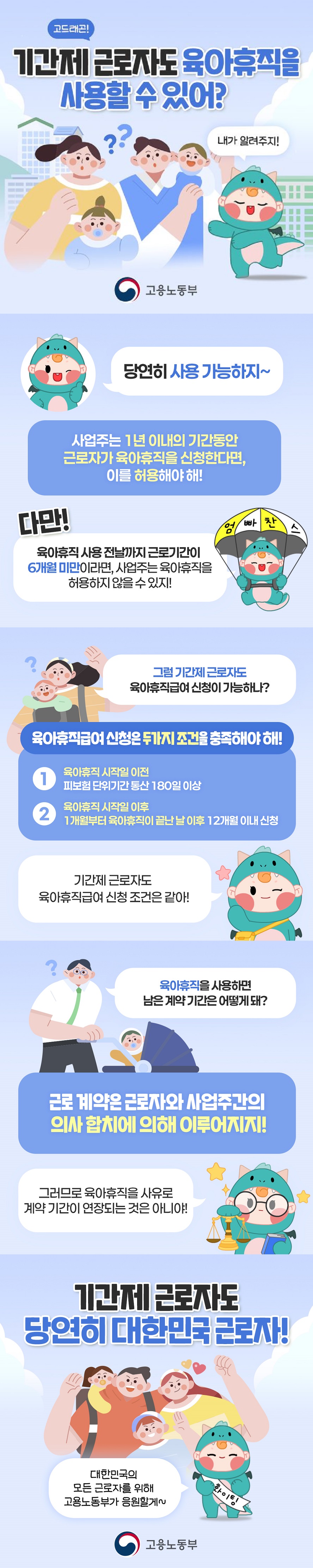 고드래곤! 기간제 근로자도 육아휴직을 사용할 수 있어? 내가 알려주지! (고용노동부) 당연히 사용 가능하지~ 사업주는 1년 이내의 기간 동안 근로자가 육아휴직을 신청한다면, 이를 허용해야 해! 다만! 육아휴직 사용 전날까지 근로기간이 6개월 미만이라면, 사업주는 육아휴직을 허용하지 않을 수 있지! 그럼 기간제 근로자도 육아휴직급여 신청이 가능하나? 육아휴직급여 신청은 두 가지 조건을 충족해야 해! ①육아휴직 시작일 이전 피보험 단위기간 통산 180일 이상 ②육아휴직 시작일 이후 1개월부터 육아휴직이 끝난 날 이후 12개월 이내 신청  * 기간제 근로자도 육아휴직급여 신청 조건은 같아! Q. 육아휴직을 사용하면 남은 계약 기간은 어떻게 돼? 근로 계약은 근로자와 사업주간의 의사 합치에 의해 이루어지지! 그러므로 육아휴직을 사유로 계약 기간이 연장되는 것은 아니야! 기간제 근로자도 당연히 대한민국 근로자! 대한민국의 모든 근로자를 위해 고용노동부가 응원할게~